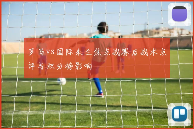 罗马vs国际米兰焦点战赛后战术点评与积分榜影响