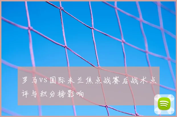 罗马vs国际米兰焦点战赛后战术点评与积分榜影响